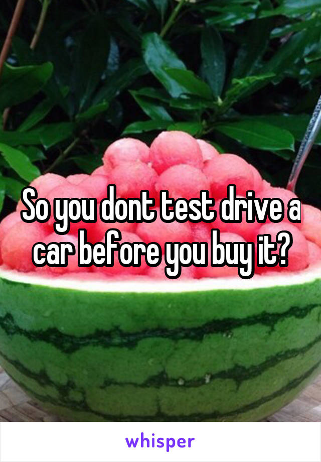 So you dont test drive a car before you buy it?