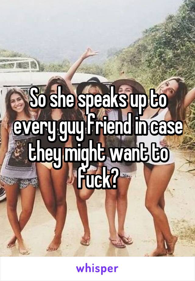So she speaks up to every guy friend in case they might want to fuck?