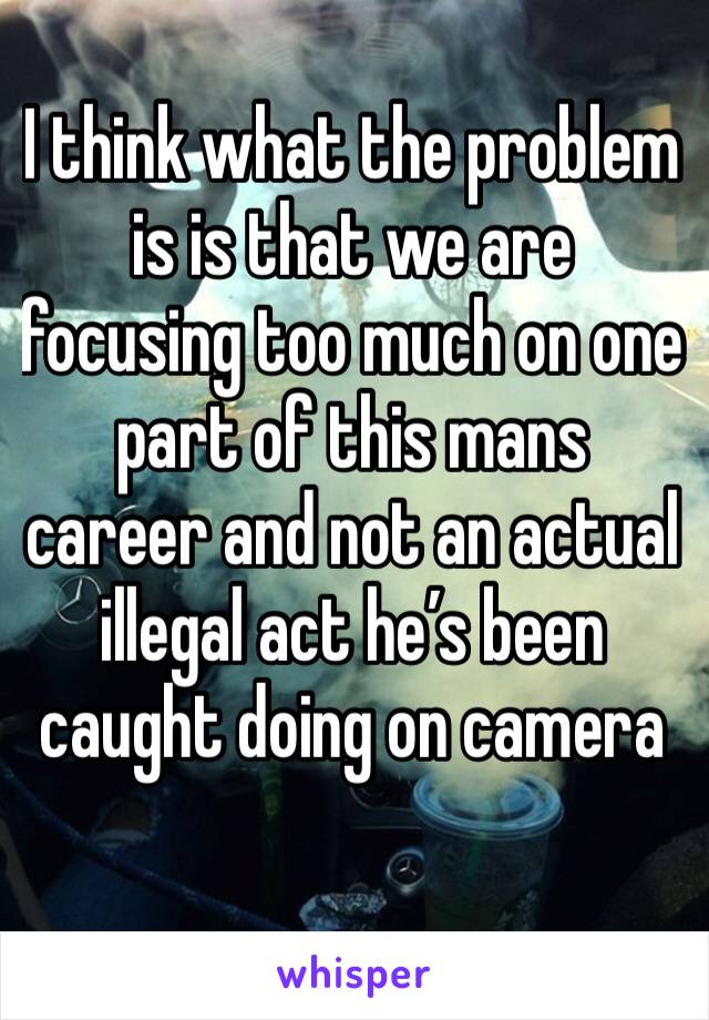 I think what the problem is is that we are focusing too much on one part of this mans career and not an actual illegal act he’s been caught doing on camera
