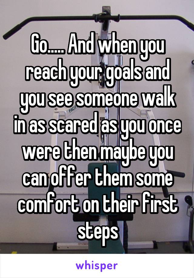 Go..... And when you reach your goals and you see someone walk in as scared as you once were then maybe you can offer them some comfort on their first steps