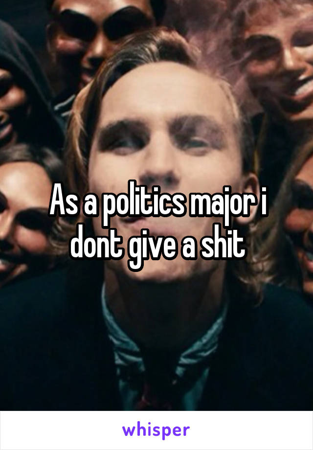 As a politics major i dont give a shit
