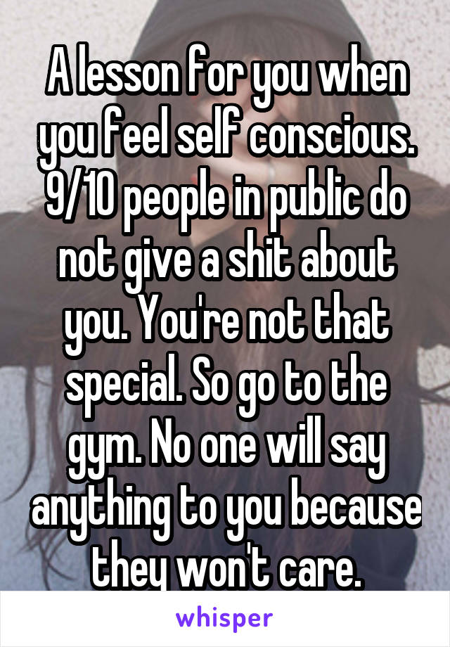 A lesson for you when you feel self conscious. 9/10 people in public do not give a shit about you. You're not that special. So go to the gym. No one will say anything to you because they won't care.