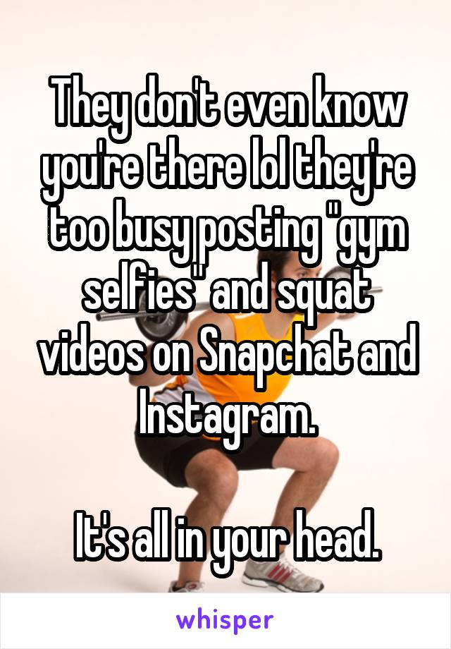 They don't even know you're there lol they're too busy posting "gym selfies" and squat videos on Snapchat and Instagram.

It's all in your head.