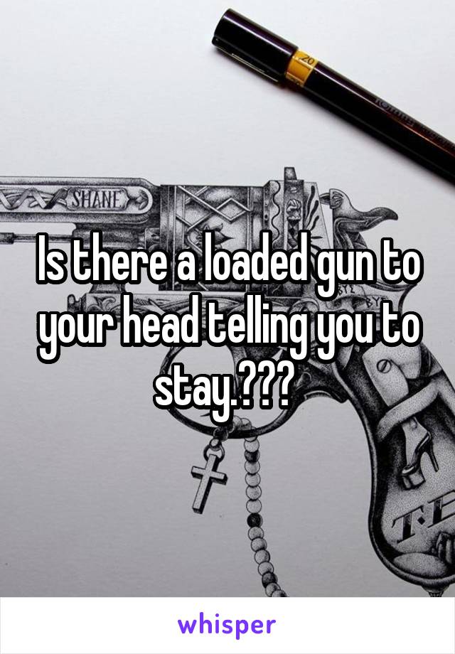 Is there a loaded gun to your head telling you to stay.??? 