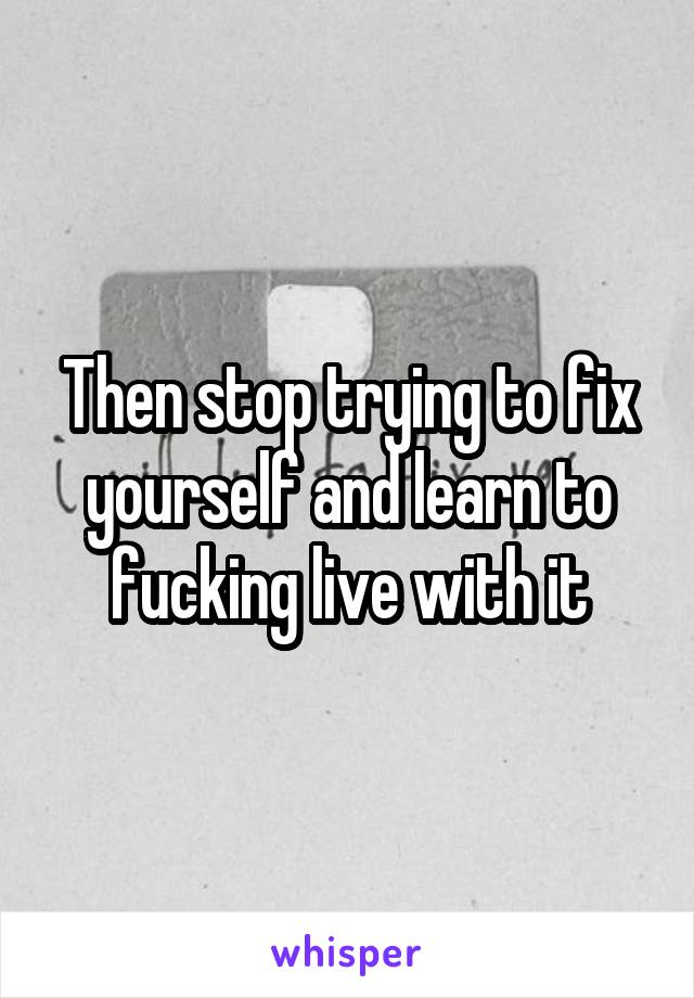 Then stop trying to fix yourself and learn to fucking live with it
