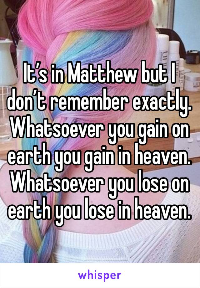 It’s in Matthew but I don’t remember exactly. Whatsoever you gain on earth you gain in heaven. Whatsoever you lose on earth you lose in heaven. 