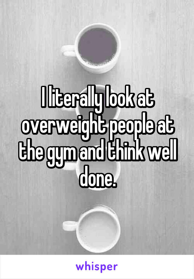 I literally look at overweight people at the gym and think well done.