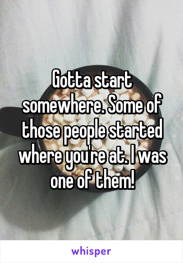 Gotta start somewhere. Some of those people started where you're at. I was one of them!
