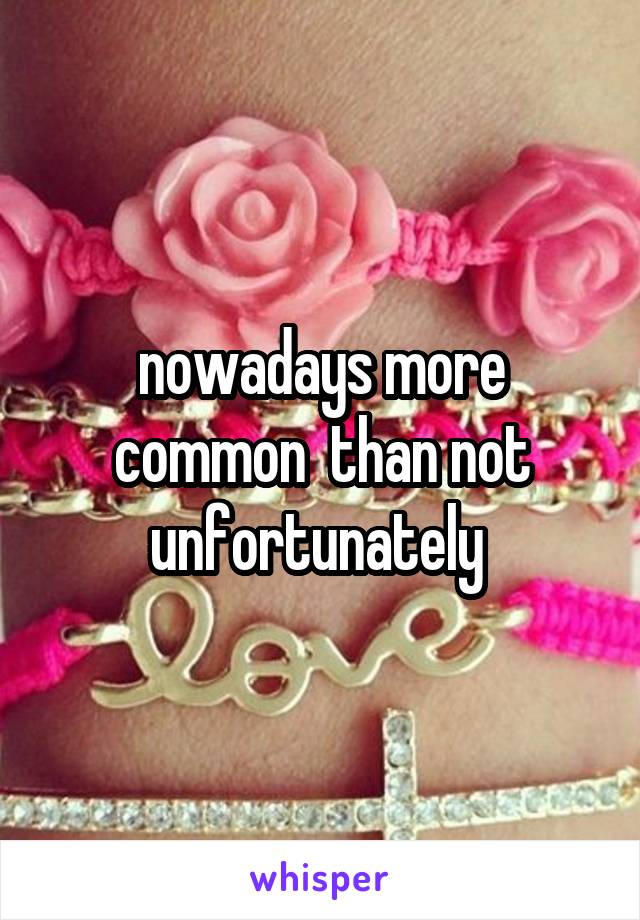 nowadays more common  than not unfortunately 