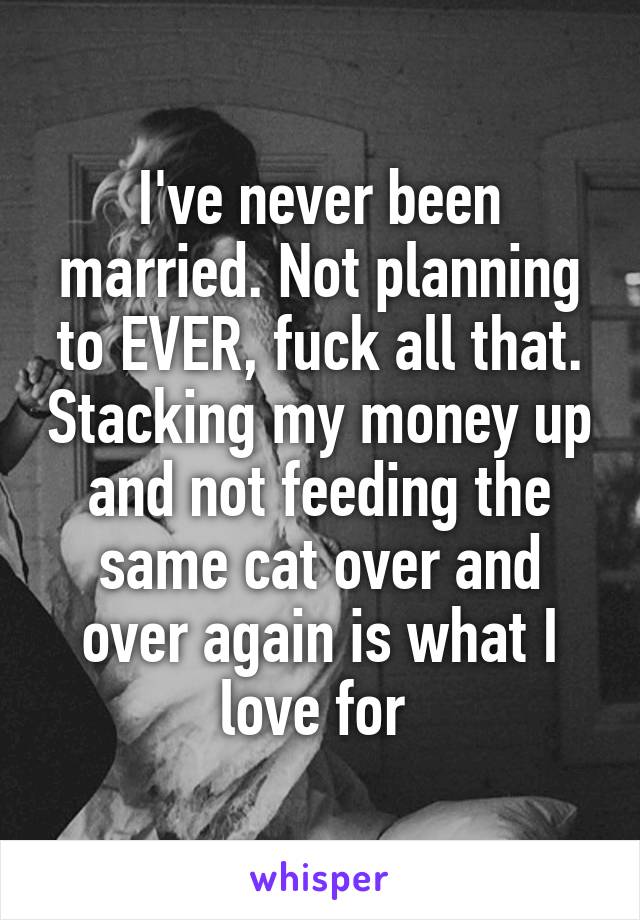 I've never been married. Not planning to EVER, fuck all that. Stacking my money up and not feeding the same cat over and over again is what I love for 