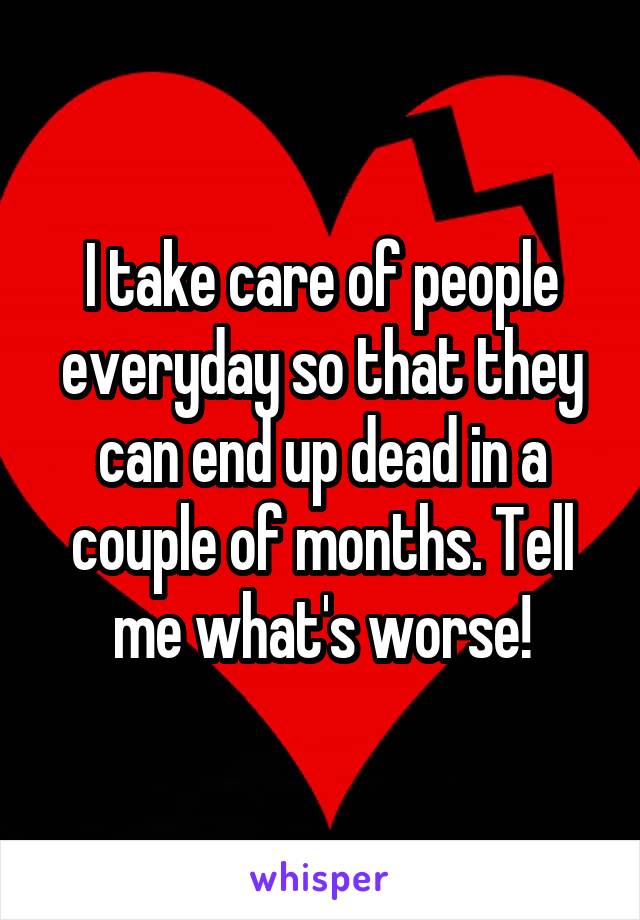 I take care of people everyday so that they can end up dead in a couple of months. Tell me what's worse!