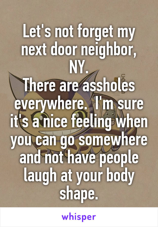 Let's not forget my next door neighbor, NY.
There are assholes everywhere.  I'm sure it's a nice feeling when you can go somewhere and not have people laugh at your body shape.