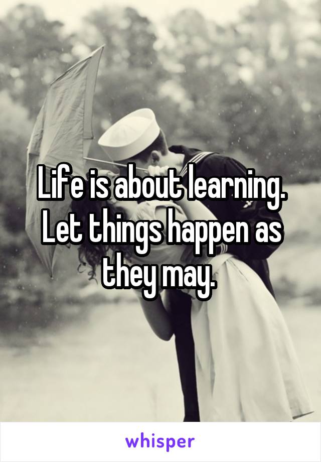 Life is about learning. Let things happen as they may. 