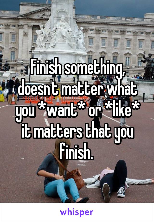 Finish something, doesn't matter what you *want* or *like* it matters that you finish. 