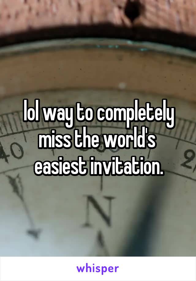 lol way to completely miss the world's 
easiest invitation.