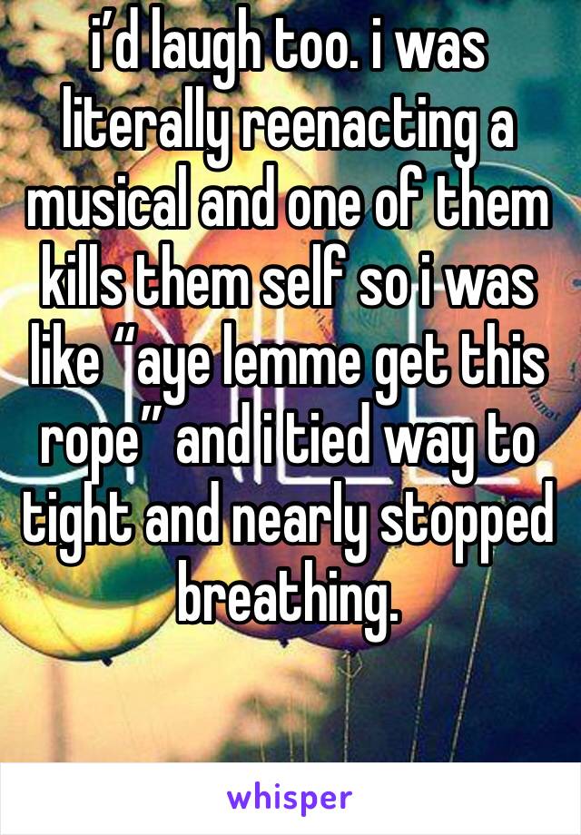 i’d laugh too. i was literally reenacting a musical and one of them kills them self so i was like “aye lemme get this rope” and i tied way to tight and nearly stopped breathing.