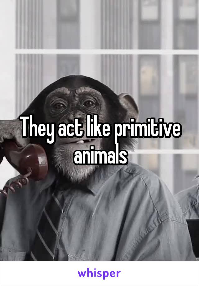 They act like primitive animals