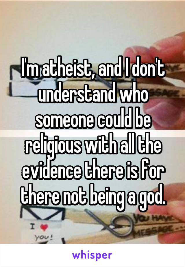 I'm atheist, and I don't understand who someone could be religious with all the evidence there is for there not being a god.