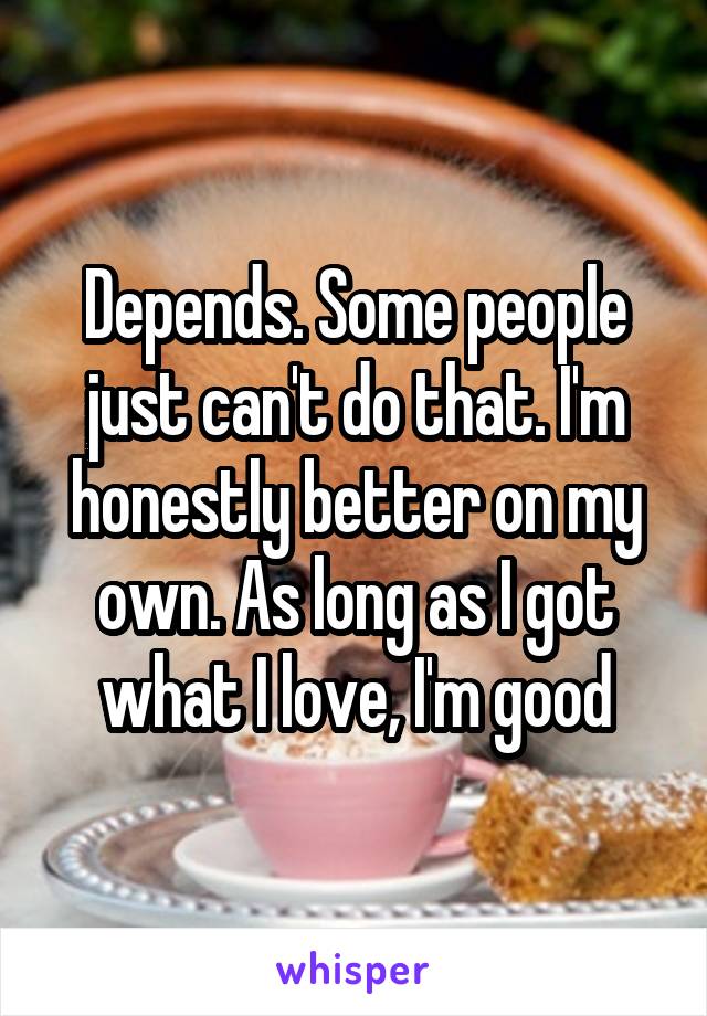 Depends. Some people just can't do that. I'm honestly better on my own. As long as I got what I love, I'm good