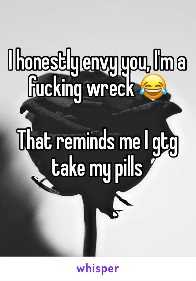 I honestly envy you, I'm a fucking wreck 😂

That reminds me I gtg take my pills 