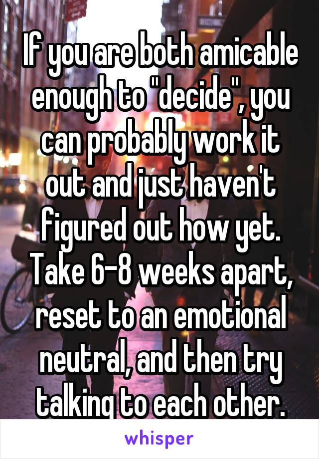 If you are both amicable enough to "decide", you can probably work it out and just haven't figured out how yet. Take 6-8 weeks apart, reset to an emotional neutral, and then try talking to each other.