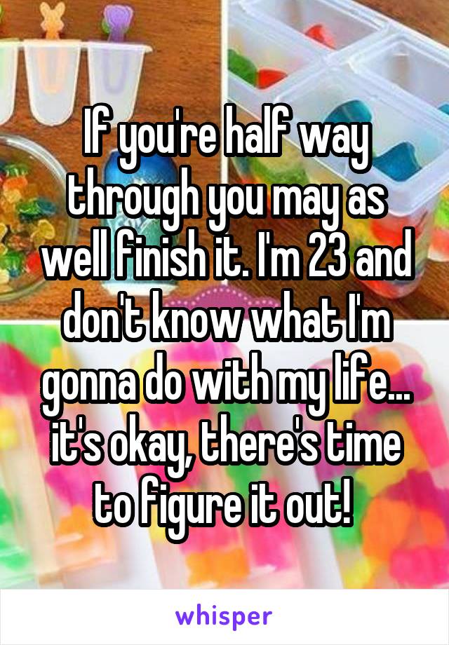 If you're half way through you may as well finish it. I'm 23 and don't know what I'm gonna do with my life... it's okay, there's time to figure it out! 
