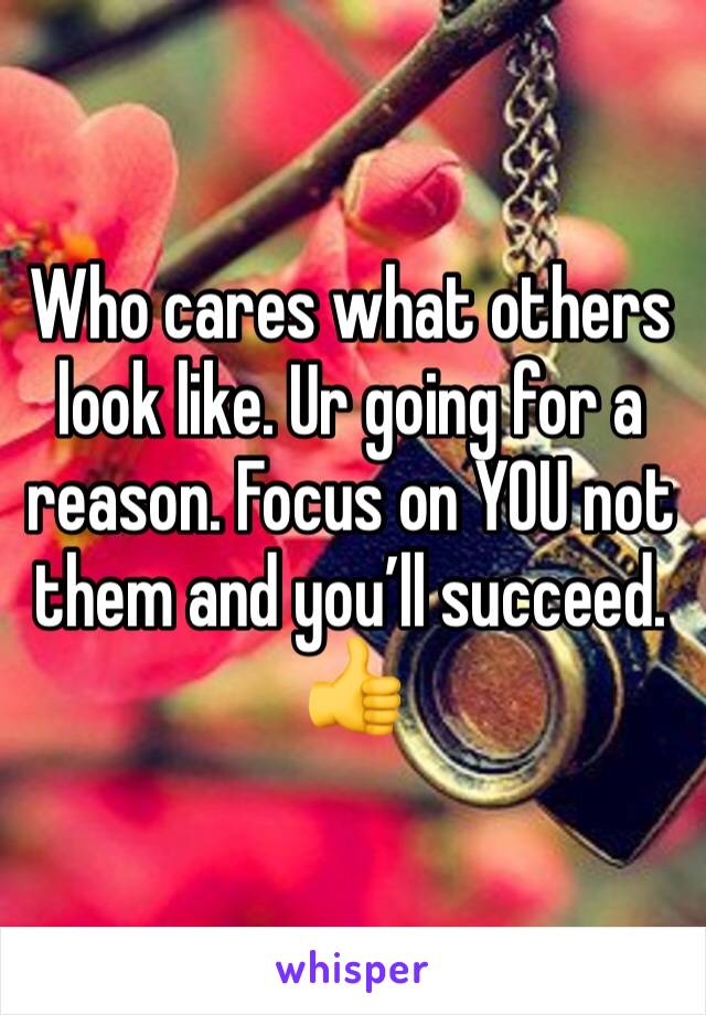 Who cares what others look like. Ur going for a reason. Focus on YOU not them and you’ll succeed. 
👍