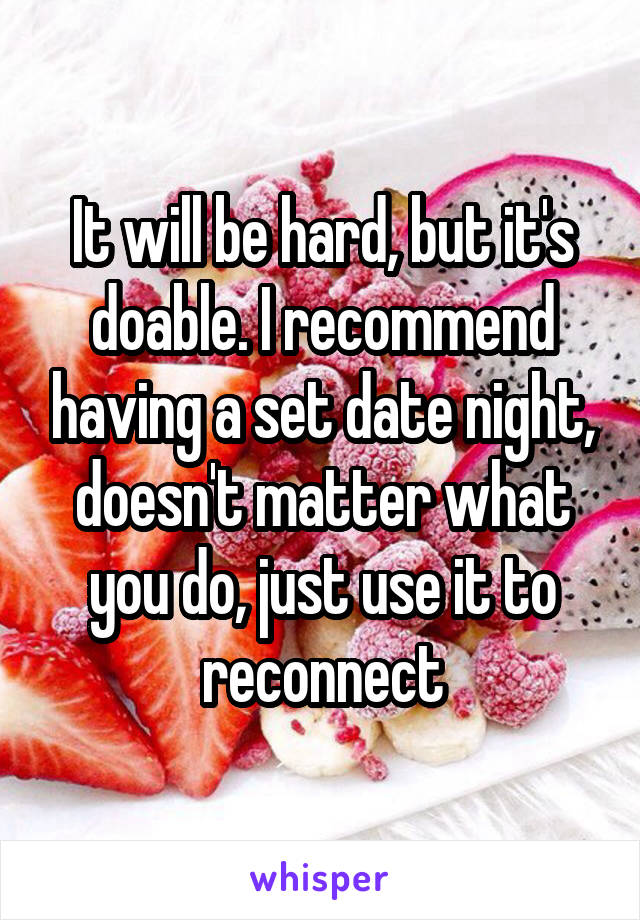 It will be hard, but it's doable. I recommend having a set date night, doesn't matter what you do, just use it to reconnect