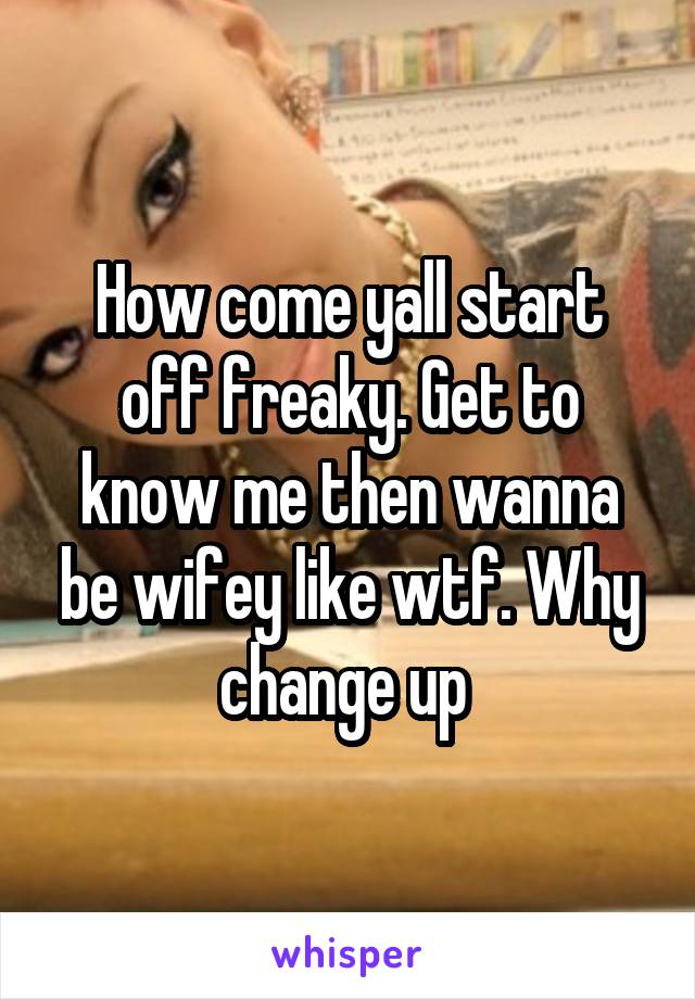 How come yall start off freaky. Get to know me then wanna be wifey like wtf. Why change up 