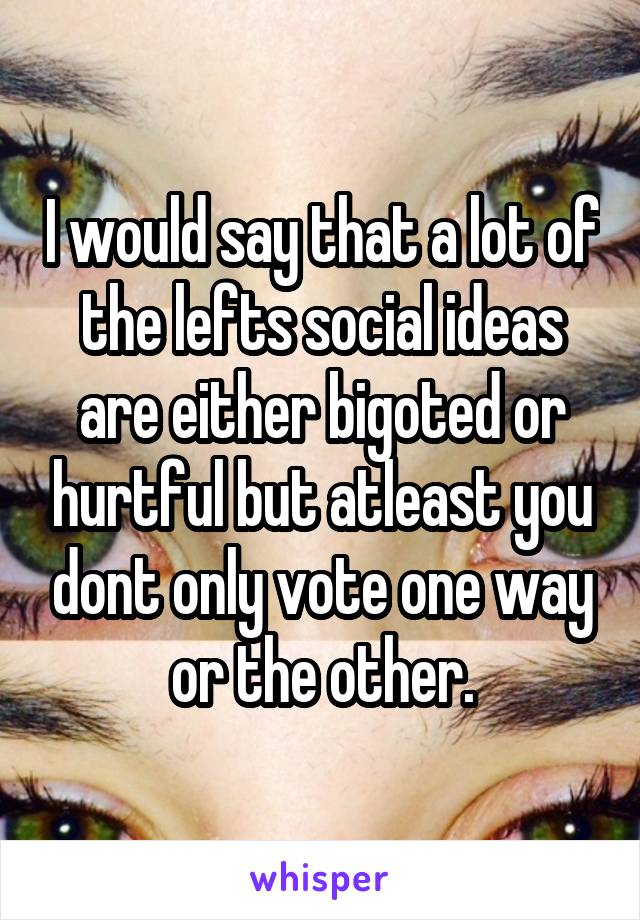 I would say that a lot of the lefts social ideas are either bigoted or hurtful but atleast you dont only vote one way or the other.