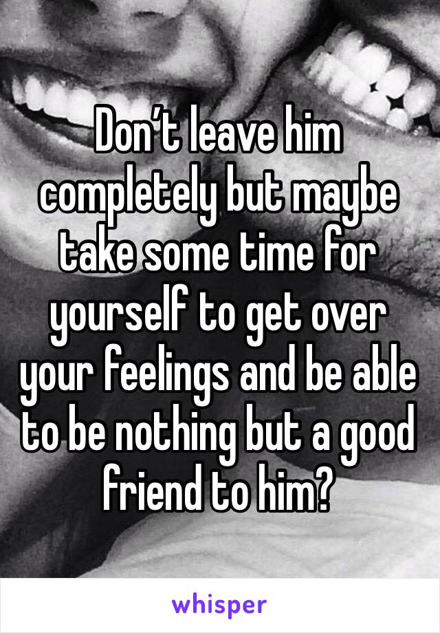 Don’t leave him completely but maybe take some time for yourself to get over your feelings and be able to be nothing but a good friend to him?