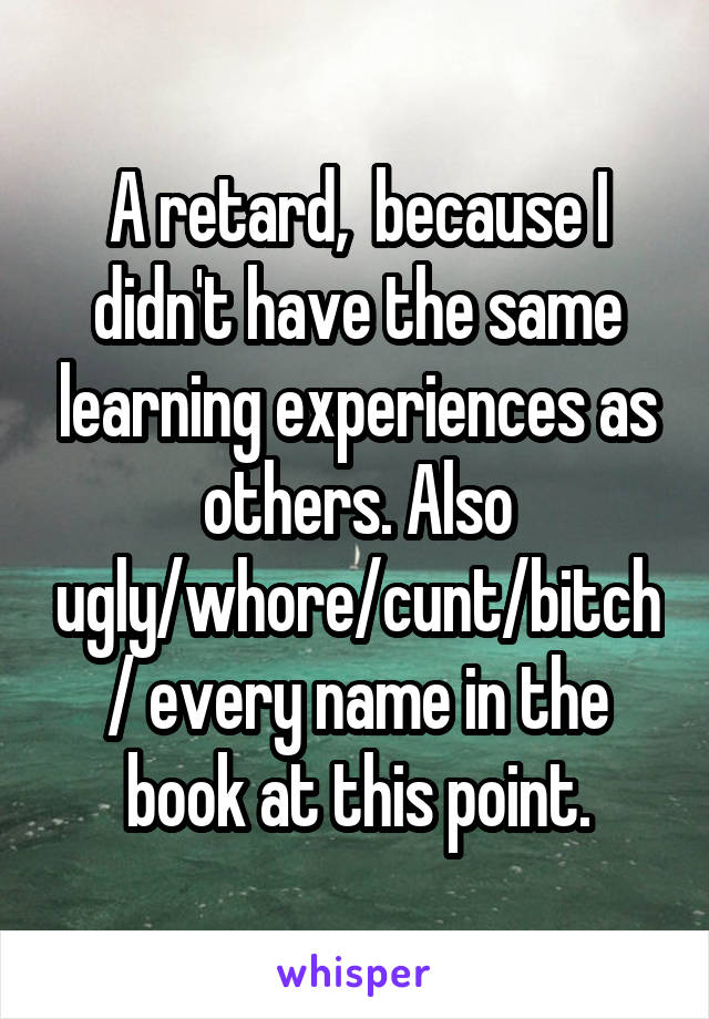 A retard,  because I didn't have the same learning experiences as others. Also ugly/whore/cunt/bitch/ every name in the book at this point.
