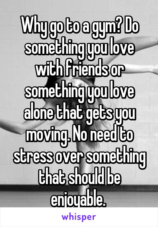 Why go to a gym? Do something you love with friends or something you love alone that gets you moving. No need to stress over something that should be enjoyable. 