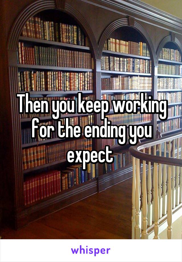 Then you keep working for the ending you expect 