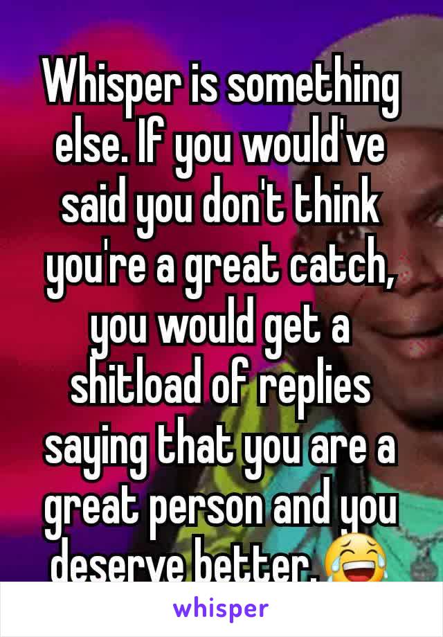 Whisper is something else. If you would've said you don't think you're a great catch, you would get a shitload of replies saying that you are a great person and you deserve better.😂