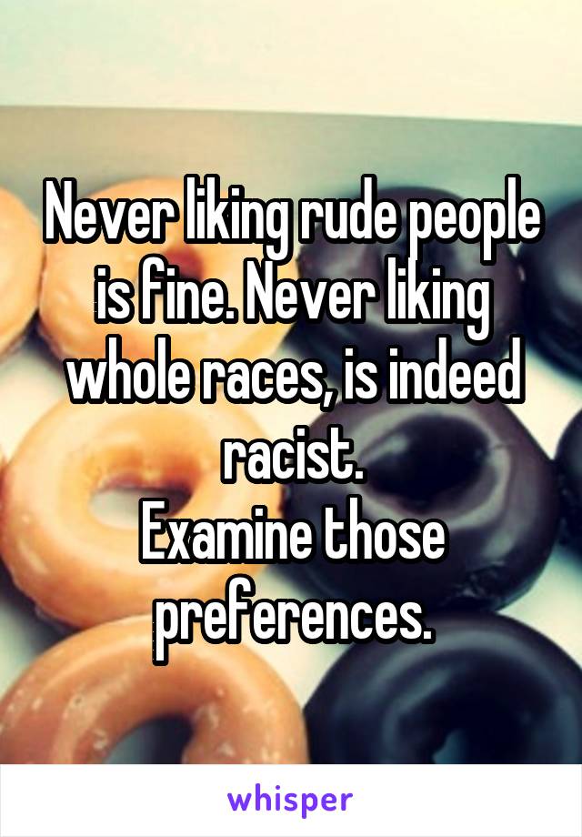 Never liking rude people is fine. Never liking whole races, is indeed racist.
Examine those preferences.