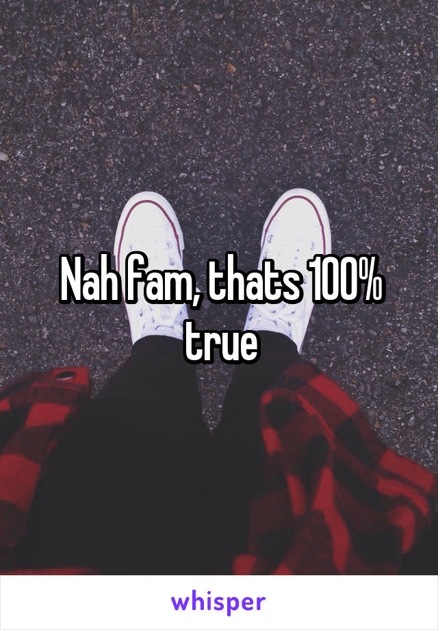 Nah fam, thats 100% true