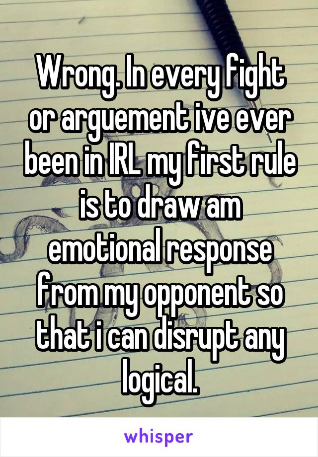 Wrong. In every fight or arguement ive ever been in IRL my first rule is to draw am emotional response from my opponent so that i can disrupt any logical.