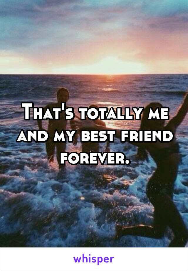 That's totally me and my best friend forever.