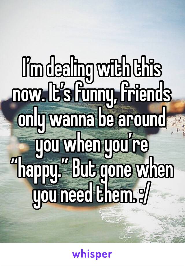 I’m dealing with this now. It’s funny, friends only wanna be around you when you’re “happy.” But gone when you need them. :/