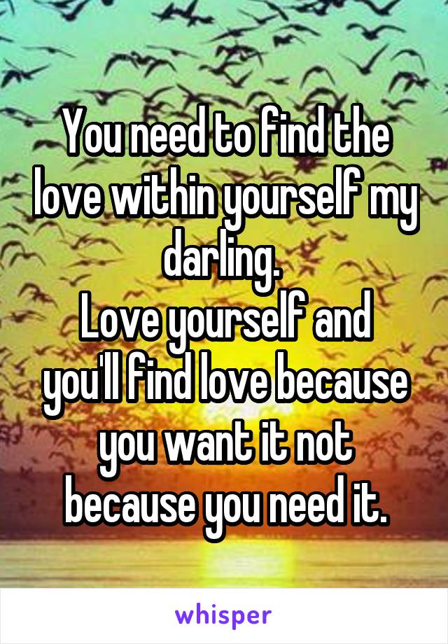 You need to find the love within yourself my darling. 
Love yourself and you'll find love because you want it not because you need it.