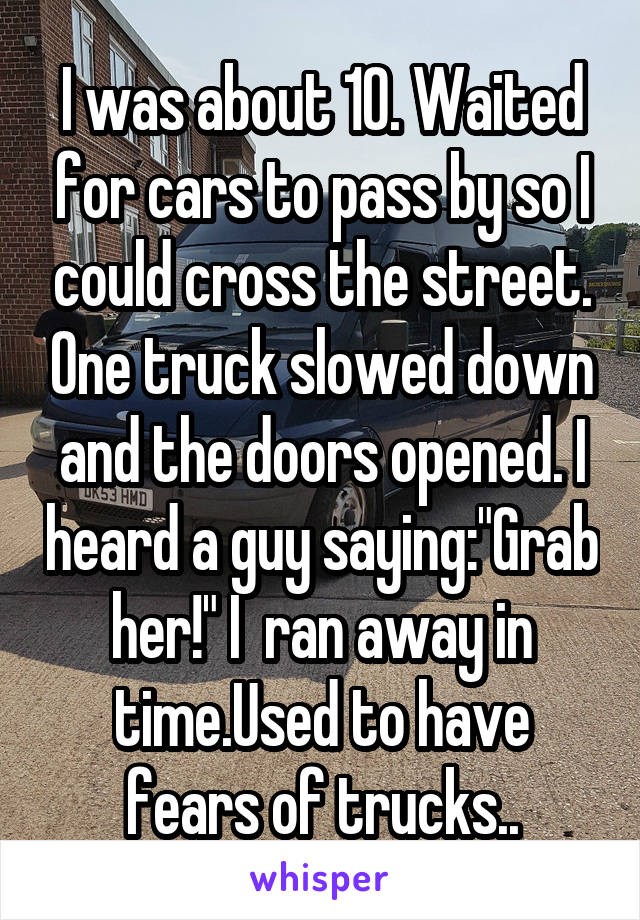 I was about 10. Waited for cars to pass by so I could cross the street. One truck slowed down and the doors opened. I heard a guy saying:"Grab her!" I  ran away in time.Used to have fears of trucks..