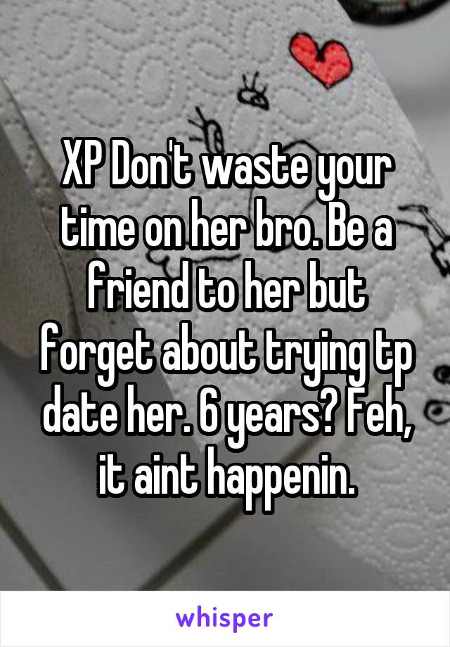XP Don't waste your time on her bro. Be a friend to her but forget about trying tp date her. 6 years? Feh, it aint happenin.