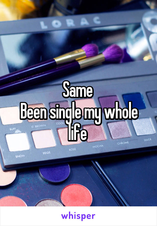 Same 
Been single my whole life 