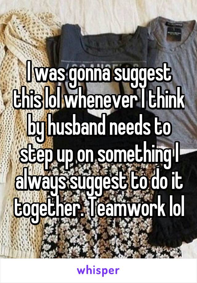 I was gonna suggest this lol whenever I think by husband needs to step up on something I always suggest to do it together. Teamwork lol