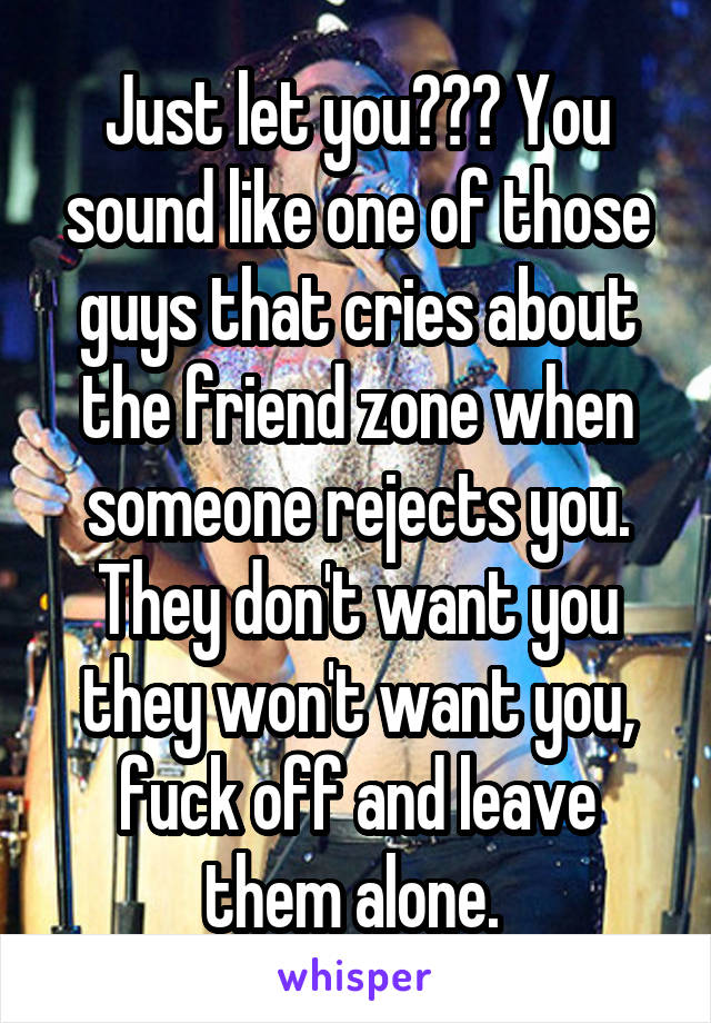 Just let you??? You sound like one of those guys that cries about the friend zone when someone rejects you. They don't want you they won't want you, fuck off and leave them alone. 