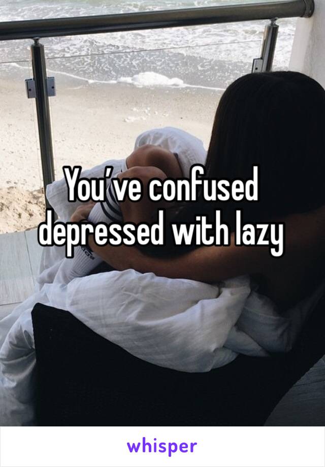 You’ve confused depressed with lazy
