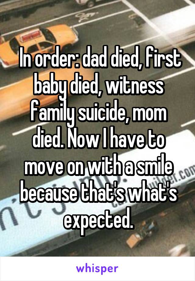  In order: dad died, first baby died, witness family suicide, mom died. Now I have to move on with a smile because that's what's expected.