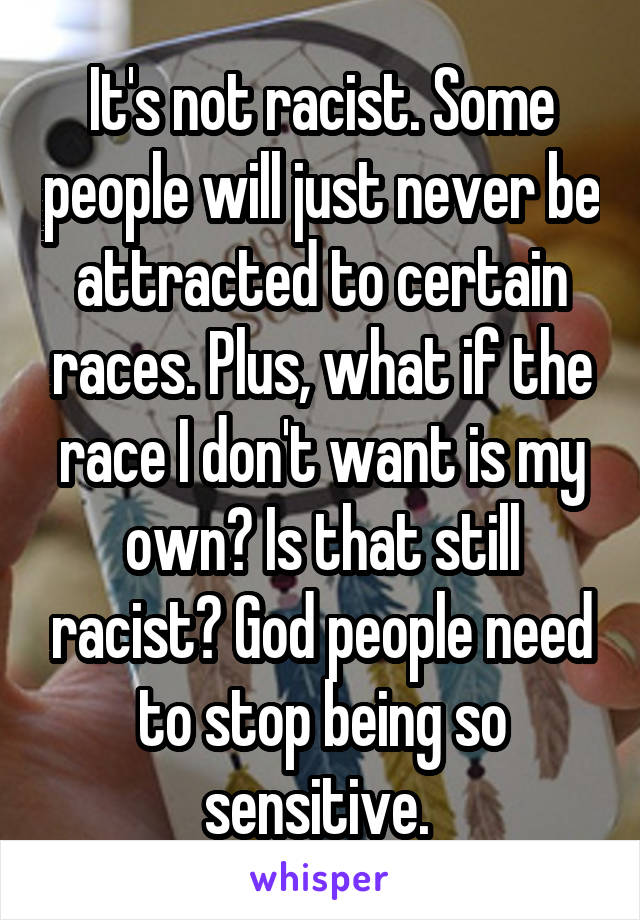 It's not racist. Some people will just never be attracted to certain races. Plus, what if the race I don't want is my own? Is that still racist? God people need to stop being so sensitive. 