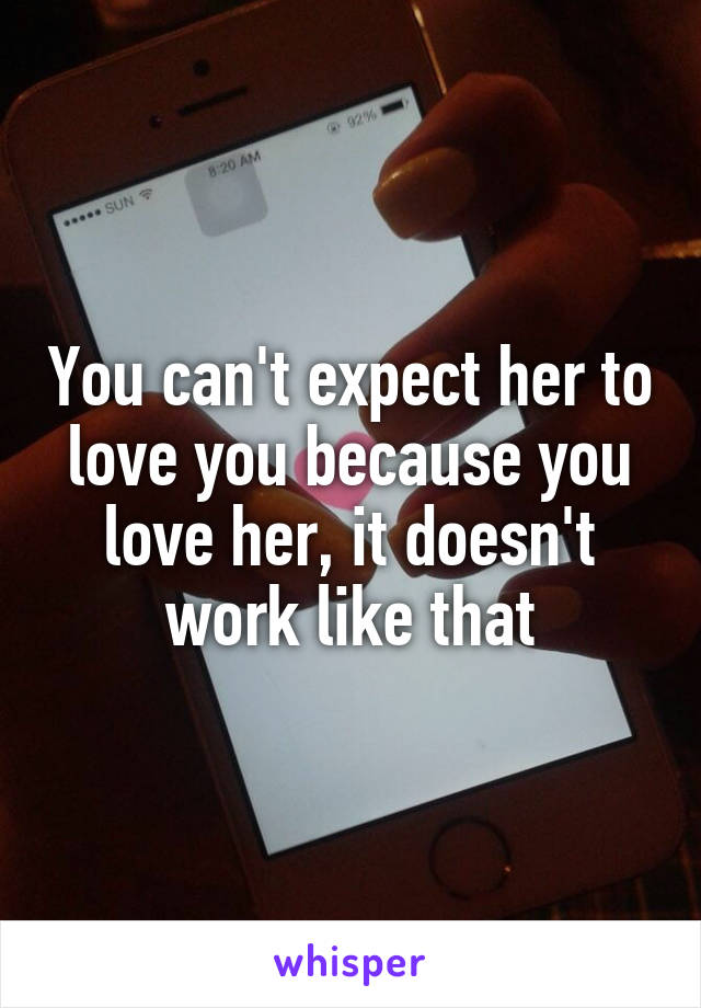 You can't expect her to love you because you love her, it doesn't work like that